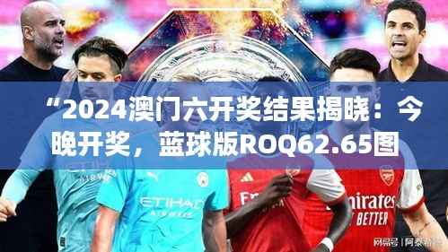 “2024澳门六开奖结果揭晓:今晚开奖,蓝球版ROQ62.65图库精彩解读”